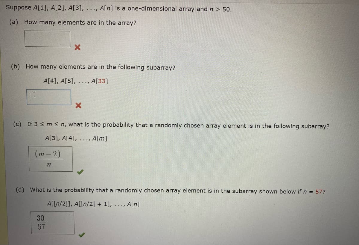 Suppose A[1], A[2], A[3],.. ., A[n] is a one-dimensional array andn > 50.
(a) How many elements are in the array?
(b) How many elements are in the following subarray?
A[4], A[5], .. .,
A[33]
(c) If 3 < ms n, what is the probability that a randomly chosen array element is in the following subarray?
A[3], A[4], . .., A[m]
(т -2)
(d) What is the probability that a randomly chosen array element is in the subarray shown below if n = 57?
A[[n/2]], A[[n/2] + 1], ..., A[n]
30
57
