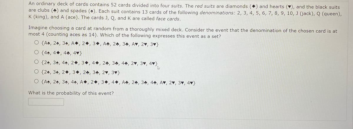 An ordinary deck of cards contains 52 cards divided into four suits. The red suits are diamonds (•) and hearts (♥), and the black suits
are clubs (*) and spades (4). Each suit contains 13 cards of the following denominations: 2, 3, 4, 5, 6, 7, 8, 9, 10, J (jack), Q (queen),
K (king), and A (ace). The cards J, Q, and K are called face cards.
Imagine choosing a card at random from a thoroughly mixed deck. Consider the event that the denomination of the chosen card is at
most 4 (counting aces as 14). Which of the following expresses this event as a set?
O {Aª, 2ª, 3ª, A●, 2•, 3•, A, 24, 34, A♥, 2♥, 3♥}
O {44, 4•, 44, 4♥}
O {2ª, 34, 44, 2●, 3•, 4•, 24, 34, 4, 2♥, 3♥, 4♥}
O {24, 3ª, 2•, 3•, 24, 34, 2♥, 3♥}
O {A4, 24, 34, 4ª, A●, 2•, 3•, 4•, Aª, 24, 3ª, 4ª, A♥, 2♥, 3♥, 4♥}
What is the probability of this event?
