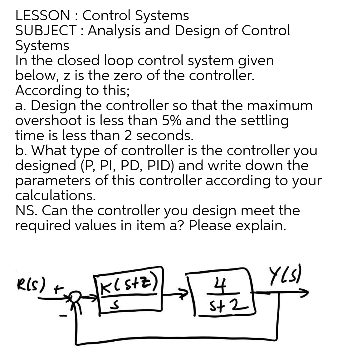 LESSON : Control Systems
SUBJECT : Analysis and Design of Control
Systems
In the closed loop control system given
below, z is the zero of the controller.
According to this;
a. Design the controller so that the maximum
overshoot is less than 5% and the settling
time is less than 2 seconds.
b. What type of controller is the controller you
designed (P, PI, PD, PID) and write down the
parameters of this controller according to your
calculations.
NS. Can the controller you design meet the
required values in item a? Please explain.
YLS)
RIS)
St 2
