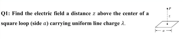 Q1: Find the electric field a distance z above the center of a
square loop (side a) carrying uniform line charge 2.
