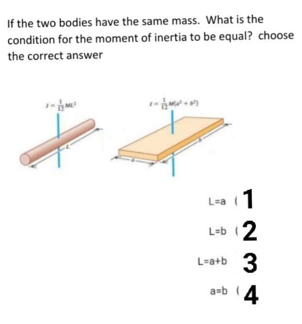 If the two bodies have the same mass. What is the
condition for the moment of inertia to be equal? choose
the correct answer
1
L=a (
L=b (2
3
L-a+b
a=b 4
