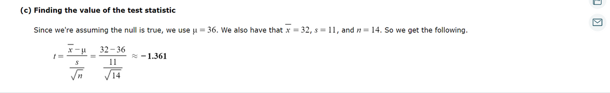 (c) Finding the value of the test statistic
Since we're assuming the null is true, we use μ = 36. We also have that x = 32, s = 11, and n = 14. So we get the following.
32-36
11
✓√14
t
x-μ
S
√n
≈ 1.361