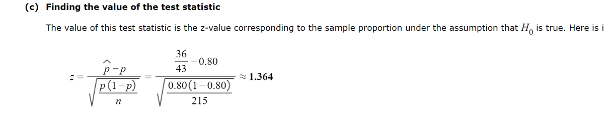 ### Finding the Value of the Test Statistic

The value of this test statistic is the z-value corresponding to the sample proportion under the assumption that \( H_0 \) is true. Here is the formula and calculation:

\[
z = \frac{\hat{p} - p}{\sqrt{\frac{p(1-p)}{n}}} = \frac{\frac{36}{43} - 0.80}{\sqrt{\frac{0.80(1 - 0.80)}{215}}} \approx 1.364
\]

In this calculation, \(\hat{p}\) represents the sample proportion, \( p \) is the hypothesized population proportion, and \( n \) is the sample size. The z-value is approximately \( 1.364 \).

This calculation involves comparing the difference between the sample proportion and the population proportion, standardized by the standard error of the proportion. The standard error is calculated using the formula \( \sqrt{\frac{p(1-p)}{n}} \).