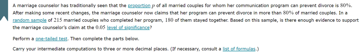 ### Hypothesis Testing Example for Marriage Counseling Effectiveness

A marriage counselor has traditionally seen that the **proportion \( p \)** of all married couples for whom her communication program can prevent divorce is 80%. After making some recent changes, the marriage counselor now claims that her program can prevent divorce in more than 80% of married couples. 

In a **random sample** of 215 married couples who completed her program, 180 of them stayed together. Based on this sample, is there enough evidence to support the marriage counselor’s claim at the 0.05 **level of significance**?

**Steps to follow:**

1. **Perform a one-tailed test**. 
2. **Complete the parts below**.

Carry your intermediate computations to three or more decimal places. (If necessary, consult a **list of formulas**.)

**Graphs or Diagrams:** There are no graphs or diagrams included in this text. 

This example involves applying statistical hypothesis testing to determine if the marriage counselor's updated program is indeed more effective than the previous one. The relevance of the level of significance helps in making a conclusive decision regarding the hypothesis.