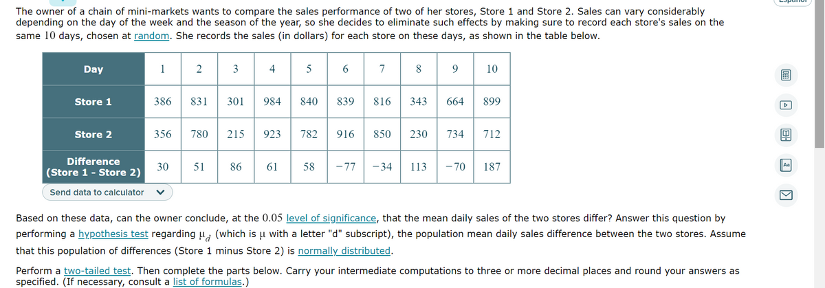 The owner of a chain of mini-markets wants to compare the sales performance of two of her stores, Store 1 and Store 2. Sales can vary considerably
depending on the day of the week and the season of the year, so she decides to eliminate such effects by making sure to record each store's sales on the
same 10 days, chosen at random. She records the sales (in dollars) for each store on these days, as shown in the table below.
Day
Store 1
Store 2
Difference
(Store 1 - Store 2)
Send data to calculator
1
386
2
30
3
831 301
356 780 215
51
86
4
984
923
5
840
6
839
782 916
7
8
850
9
816 343 664 899
10
230 734
712
61 58 -77 -34 113 -70 187
Based on these data, can the owner conclude, at the 0.05 level of significance, that the mean daily sales of the two stores differ? Answer this question by
performing a hypothesis test regarding µ (which is u with a letter "d" subscript), the population mean daily sales difference between the two stores. Assume
that this population of differences (Store 1 minus Store 2) is normally distributed.
Perform a two-tailed test. Then complete the parts below. Carry your intermediate computations to three or more decimal places and round your answers as
specified. (If necessary, consult a list of formulas.)
8
Aa