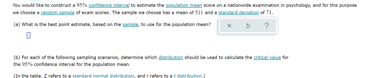 **Confidence Intervals and Population Mean Estimation**

You would like to construct a 95% confidence interval to estimate the population mean score on a nationwide examination in psychology, and for this purpose, we choose a random sample of exam scores. The sample we choose has a mean of 511 and a standard deviation of 71.

### Question (a)
**(a) What is the best point estimate, based on the sample, to use for the population mean?**

*Answer Placeholder:* [ ]

### Question (b)
**(b) For each of the following sampling scenarios, determine which distribution should be used to calculate the critical value for the 95% confidence interval for the population mean.**

*(In the table, Z refers to a standard normal distribution, and t refers to a t-distribution.)*

**Note:** There is a graphical element with three icons (a cancel X, a refresh arrow, and a question mark) likely intended as interactive elements for user responses.

For further details on creating confidence intervals and understanding different sampling scenarios, refer to the linked resources in each associated term.

**Keywords Explained**
- **Confidence Interval:** A range of values used to estimate a population parameter.
- **Population Mean:** The average of a set of measurements in the entire population.
- **Random Sample:** A subset of individuals chosen from a larger set, where each individual is chosen randomly.
- **Standard Deviation:** A measure of the amount of variation or dispersion in a set of values.
- **Critical Value:** The value that a test statistic must exceed for the null hypothesis to be rejected in a hypothesis test.
- **Standard Normal Distribution (Z):** A normal distribution with a mean of 0 and a standard deviation of 1.
- **t Distribution:** A type of probability distribution that is symmetric and bell-shaped but has heavier tails than the standard normal distribution.

By understanding these fundamental concepts, you can effectively calculate confidence intervals and use appropriate distributions for statistical estimations, crucial skills in data analysis and interpretation.