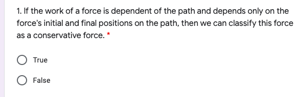 1. If the work of a force is dependent of the path and depends only on the
force's initial and final positions on the path, then we can classify this force
as a conservative force. *
True
O False
