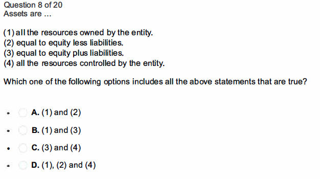 Question 8 of 20
Assets are ...
(1) all the resources owned by the entity.
(2) equal to equity less liabilities.
(3) equal to equity plus liabilities.
(4) all the resources controlled by the entity.
Which one of the following options includes all the above statements that are true?
A. (1) and (2)
B. (1) and (3)
C. (3) and (4)
D. (1), (2) and (4)
