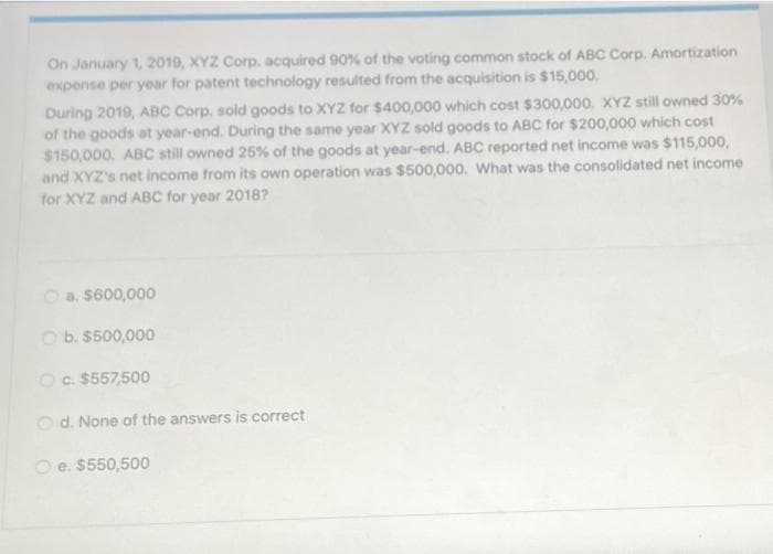 On January 1, 2019, XYZ Corp. acquired 90% of the voting common stock of ABC Corp. Amortization
expense per year for patent technology resulted from the acquisition is $15,000.
During 2019, ABC Corp. sold goods to XYZ for $400,000 which cost $300,000. XYZ still owned 30%
of the goods at year-end. During the same year XYZ sold goods to ABC for $200,000 which cost
$150,000. ABC still owned 25% of the goods at year-end. ABC reported net income was $115,000,
and XYZ's net income from its own operation was $500,000. What was the consolidated net income
for XYZ and ABC for year 2018?
O a. $600,000
O b. $500,000
Oc. $557,500
O d. None of the answers is correct
O e. $550,500
