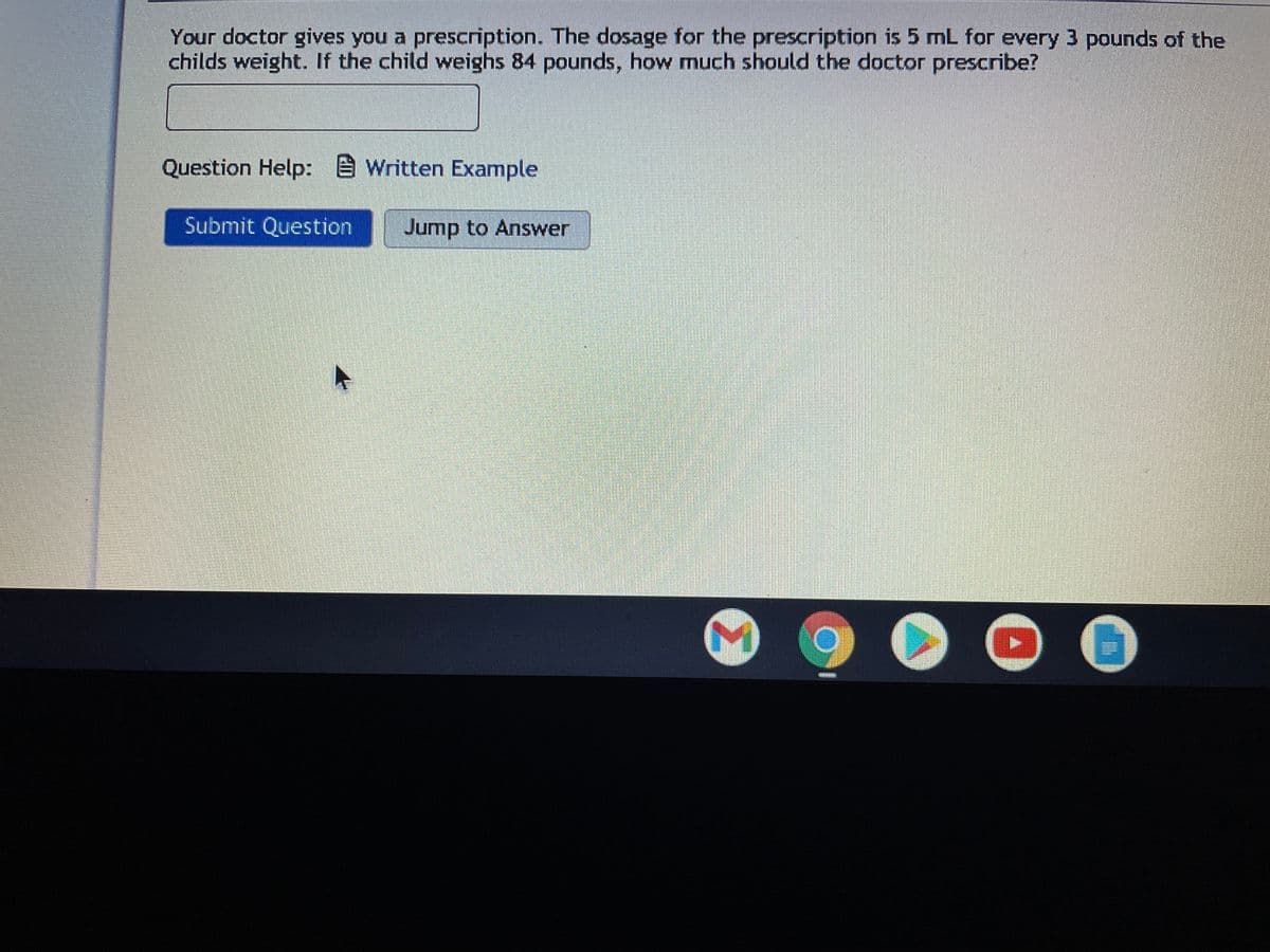 Your doctor gives you a prescription. The dosage for the prescription is 5 mL for every 3 pounds of the
childs weight. If the child weighs 84 pounds, how much should the doctor prescribe?
Question Help: E Written Example
Submit Question Jump to Answer
