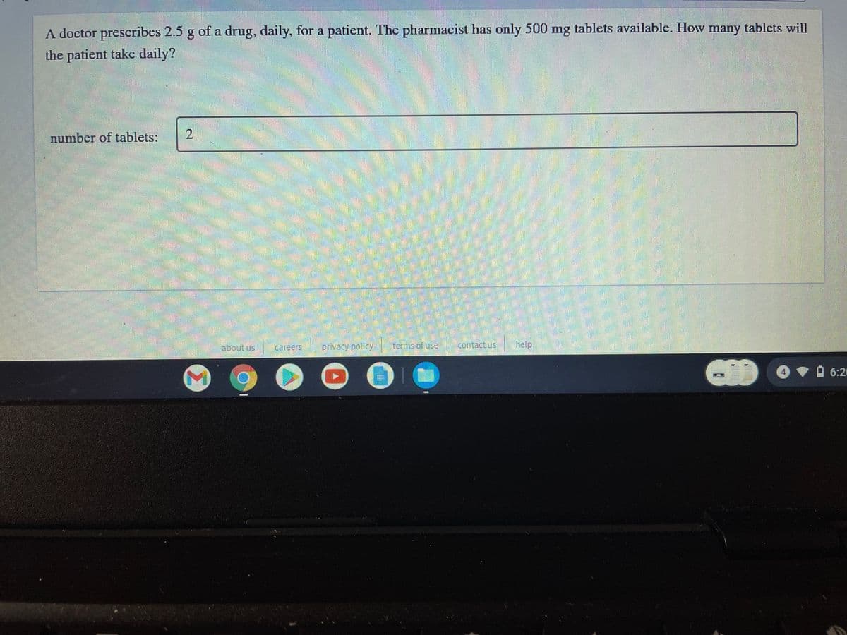 A doctor prescribes 2.5 g of a drug, daily, for a patient. The pharmacist has only 500 mg tablets available. How many tablets will
the patient take daily?
number of tablets:
2.
about us
careers
privacy pollcy
terms.of use
help
6:21
