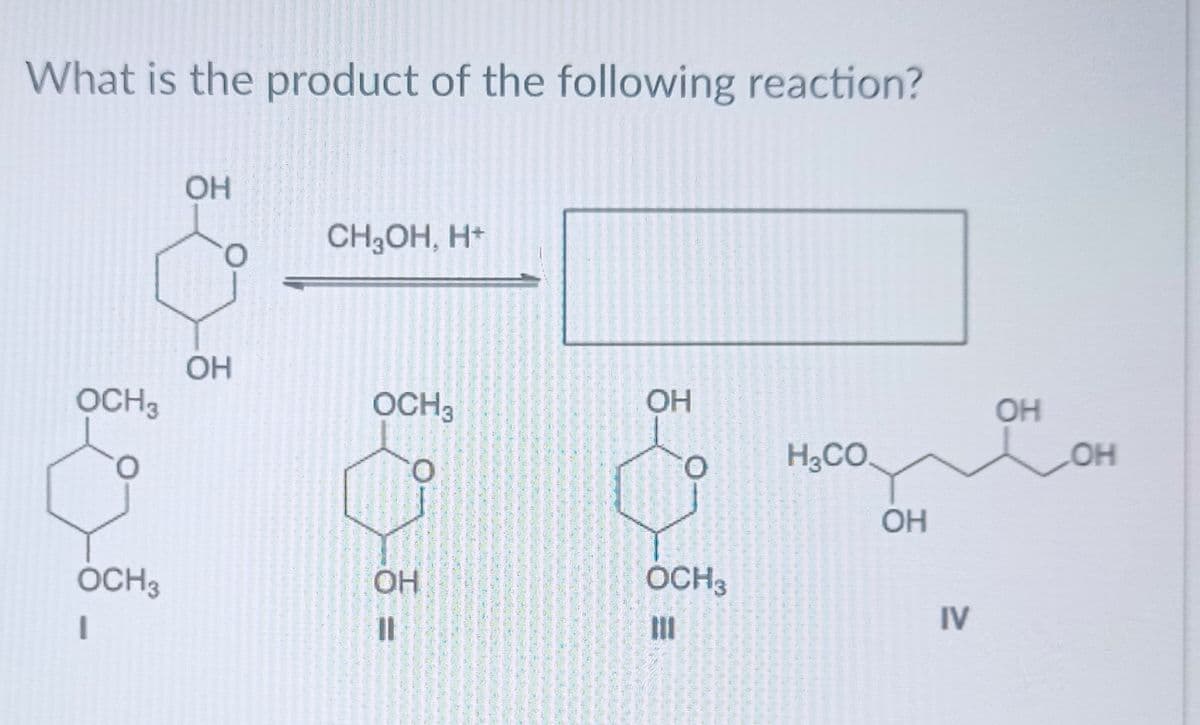 What is the product of the following reaction?
OCH 3
0
OCH3
.
OH
О
ОН
CH3OH, H
OCH3
О
ОН
"I
ОН
*
О
OCH 3
Ш
H₂CO
OH
IV
ОН
OH