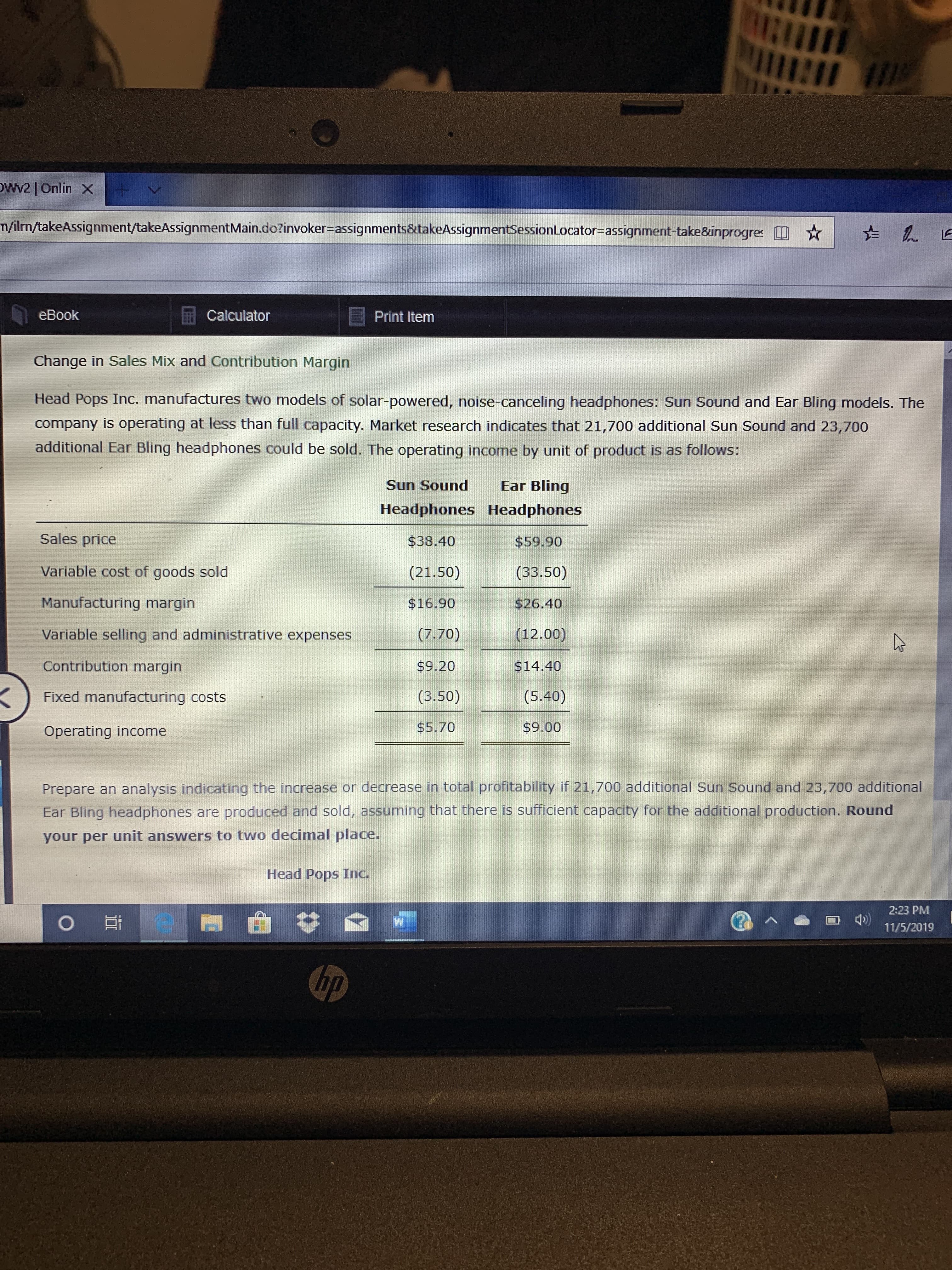 1
OWv2 Onlin X
m/ilm/takeAssignment/takeAssignment Main.do?invoker-assignments&takeAssignmentSessionLocator=assignment-take8inprogres
eBook
Calculator
Print Item
Change in Sales Mix and Contribution Margin
Head Pops Inc. manufactures two models of solar-powered, noise-canceling headphones: Sun Sound and Ear Bling models. The
company is operating at less than full capacity. Market research indicates that 21,700 additional Sun Sound and 23,700
additional Ear Bling headphones could be sold. The operating income by unit of product is as follows:
Ear Bling
Sun Sound
Headphones Headphones
Sales price
$38.40
$59.90
Variable cost of goods sold
(21.50)
(33.50)
Manufacturing margin
$16.90
$26.40
Variable selling and administrative expenses
(7.70)
(12.00)
Contribution margin
$9.20
$14.40
(3.50)
(5.40)
Fixed manufacturing costs
$5.70
$9.00
Operating income
Prepare an analysis indicating the increase or decrease in total profitability if 21,700 additional Sun Sound and 23,700 additional
Ear Bling headphones are produced and sold, assuming that there is sufficient capacity for the additional production. Round
your per unit answers to two decimal place.
Head Pops Inc.
2:23 PM
O
11/5/2019
hp
