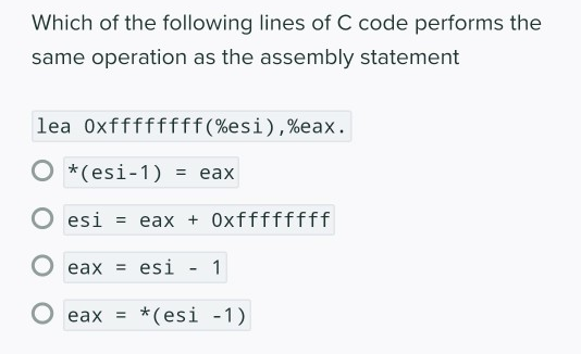 Which of the following lines of C code performs the
same operation as the assembly statement
lea 0xffffffff(%esi),%eax.
O *(esi-1)
3 еах
O esi = eax + Oxffffffff
eax = esi
1
О еах %3D
eax = *(esi -1)
