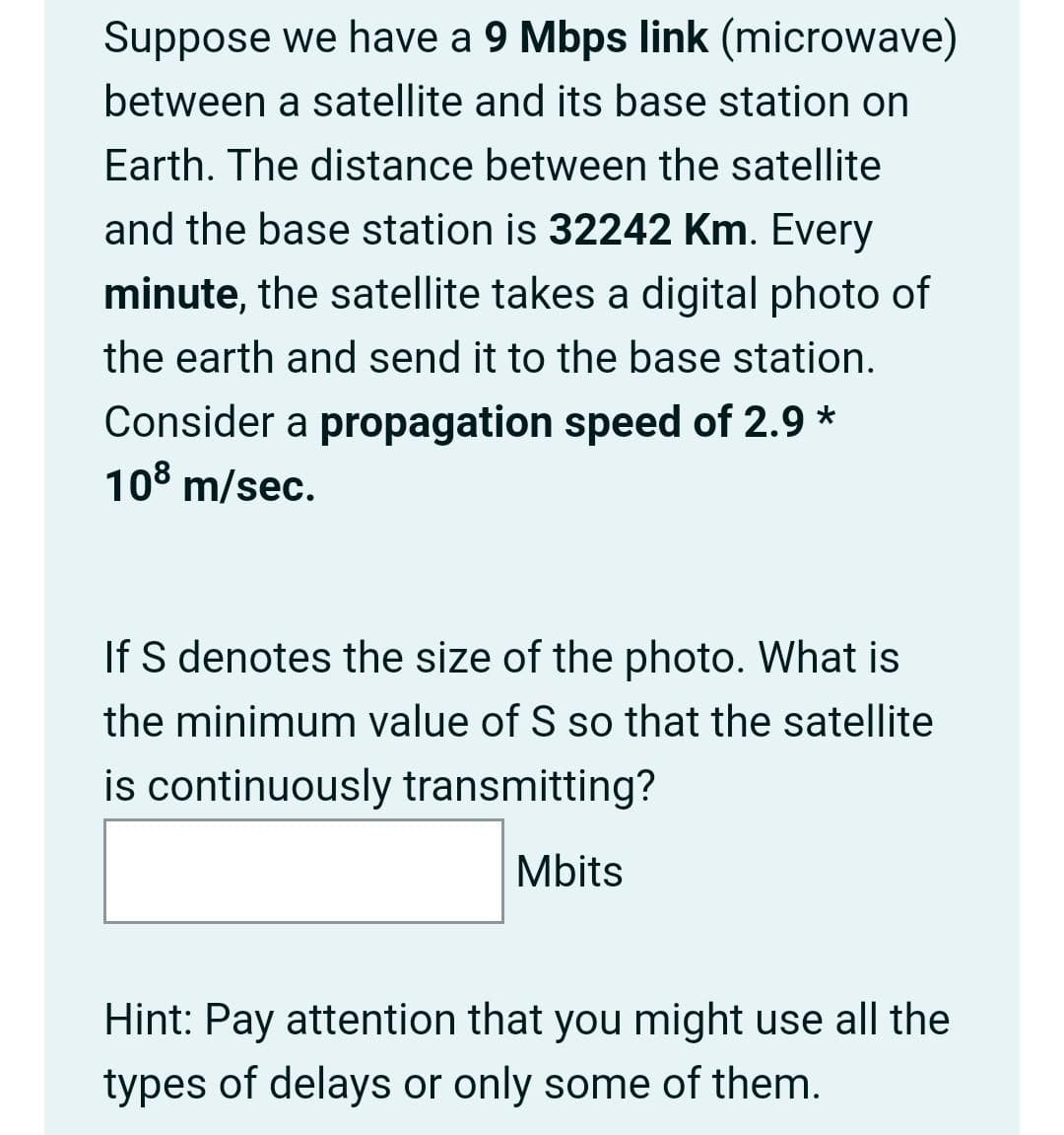 Suppose we have a 9 Mbps link (microwave)
between a satellite and its base station on
Earth. The distance between the satellite
and the base station is 32242 Km. Every
minute, the satellite takes a digital photo of
the earth and send it to the base station.
Consider a propagation speed of 2.9 *
108 m/sec.
If S denotes the size of the photo. What is
the minimum value of S so that the satellite
is continuously transmitting?
Mbits
Hint: Pay attention that you might use all the
types of delays or only some of them.
