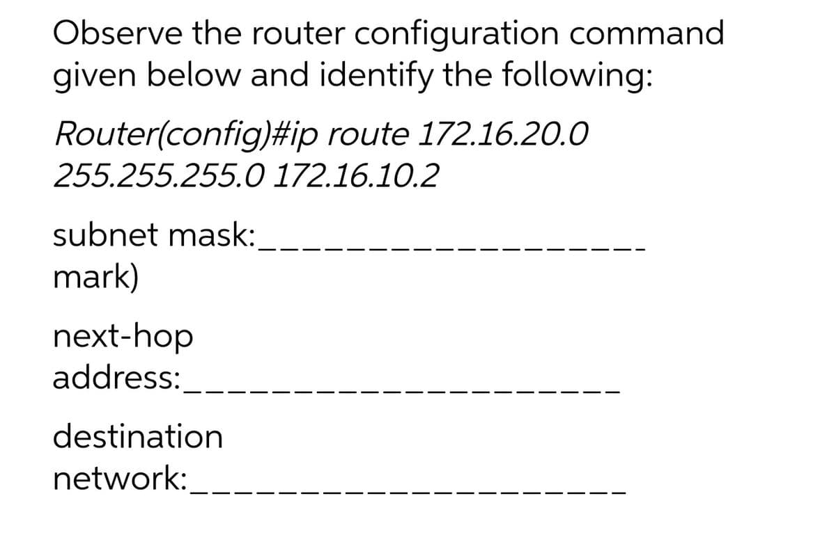 Observe the router configuration command
given below and identify the following:
Router(config)#ip route 172.16.20.0
255.255.255.0 172.16.10.2
subnet mask:
mark)
next-hop
address:
destination
network:
