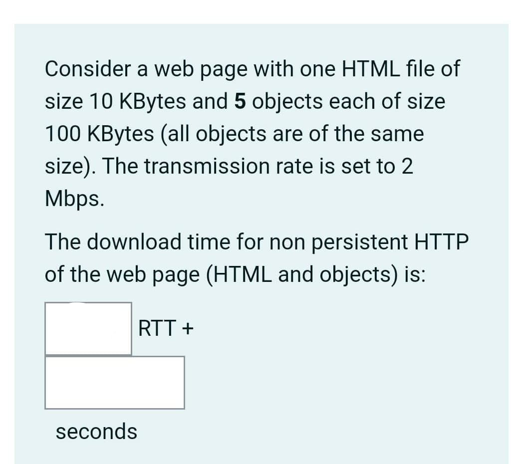 Consider a web page with one HTML file of
size 10 KBytes and 5 objects each of size
100 KBytes (all objects are of the same
size). The transmission rate is set to 2
Mbps.
The download time for non persistent HTTP
of the web page (HTML and objects) is:
RTT +
seconds
