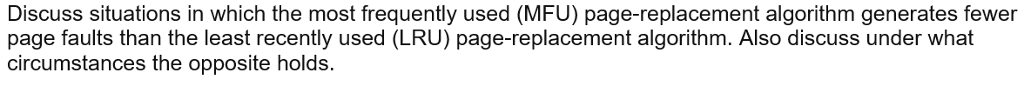 Discuss situations in which the most frequently used (MFU) page-replacement algorithm generates fewer
page faults than the least recently used (LRU) page-replacement algorithm. Also discuss under what
circumstances the opposite holds.
