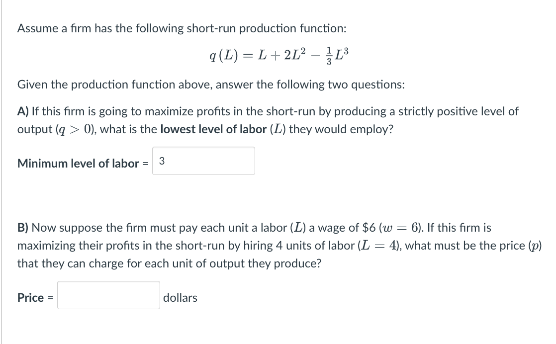 Assume a firm has the following short-run production function:
q (L) = L + 2L² – 1³
Given the production function above, answer the following two questions:
A) If this firm is going to maximize profits in the short-run by producing a strictly positive level of
output (q> 0), what is the lowest level of labor (L) they would employ?
Minimum level of labor = 3
B) Now suppose the firm must pay each unit a labor (L) a wage of $6 (w = 6). If this firm is
maximizing their profits in the short-run by hiring 4 units of labor (L
that they can charge for each unit of output they produce?
Price =
dollars
-
4), what must be the price (p)