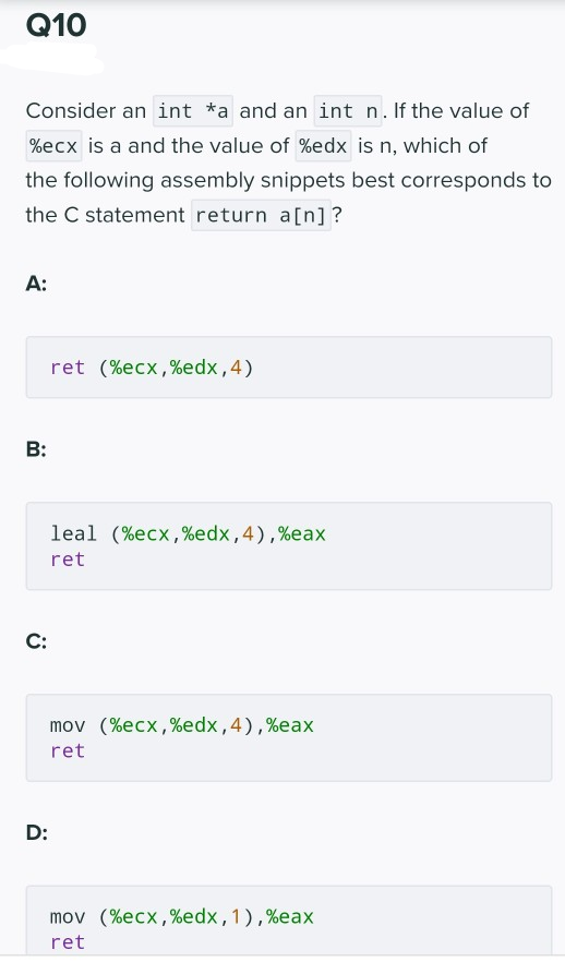 Q10
Consider an int *a and an int n. If the value of
%ecx is a and the value of %edx is n, which of
the following assembly snippets best corresponds to
the C statement return a[n]?
A:
ret (%ecx,%edx,4)
B:
leal (%ecx,%edx,4),%eax
ret
С:
mov (%ecx,%edx,4),%eax
ret
D:
mov (%ecx,%edx,1),%eax
ret
