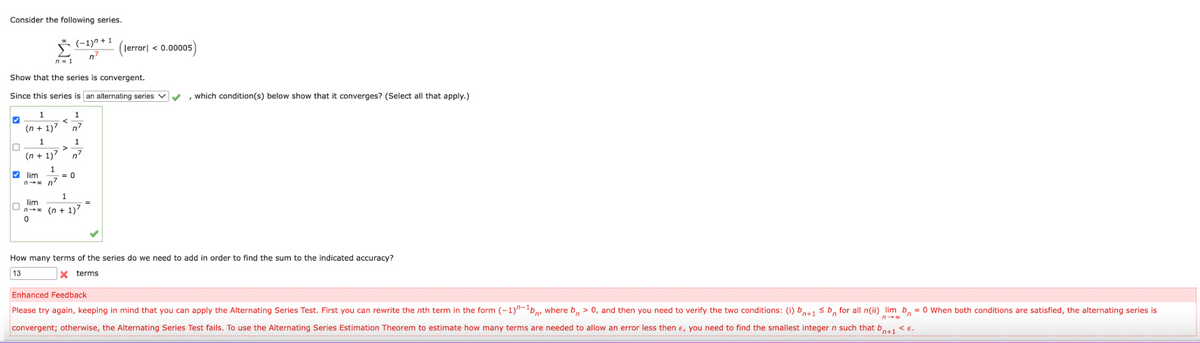 Consider the following series.
Š (-1)^ + 1
n'
|error| < 0.00005
n = 1
Show that the series is convergent.
Since this series is an alternating series v
, which condition(s) below show that it converges? (Select all that apply.)
1
1
(n + 1)7
n7
1
1
(n + 1)7
n7
V lim
= 0
n- 0 n7
1.
lim
n-o (n + 1)7
How many terms of the series do we need to add in order to find the sum to the indicated accuracy?
13
x terms
Enhanced Feedback
Please try again, keeping in mind that you can apply the Alternating Series Test. First you can rewrite the nth term in the form (-1)^-'b,, where b, > 0, and then you need to verify the two conditions: (i) b,+1 sb, for all n(ii) lim b, = 0 When both conditions are satisfied, the alternating series is
convergent; otherwise, the Alternating Series Test fails. To use the Alternating Series Estimation Theorem to estimate how many terms are needed to allow an error less then ɛ, you need to find the smallest integer n such that b,
n+1
<E.
