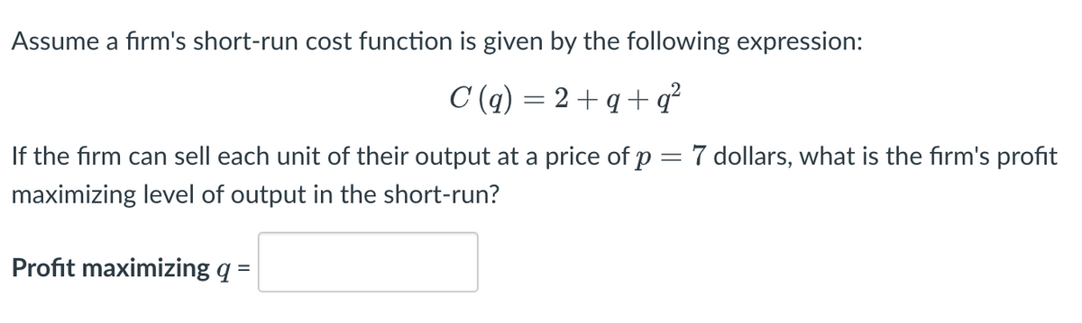 Assume a firm's short-run cost function is given by the following expression:
C(q) = 2+q+q²
-
If the firm can sell each unit of their output at a price of p
maximizing level of output in the short-run?
Profit maximizing q =
dollars, what is the firm's profit