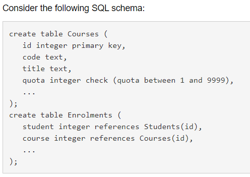 Consider the following SQL schema:
create table Courses (
id integer primary key,
code text,
title text,
quota integer check (quota between 1 and 9999),
...
);
create table Enrolments (
student integer references Students (id),
course integer references Courses(id),
...
);
