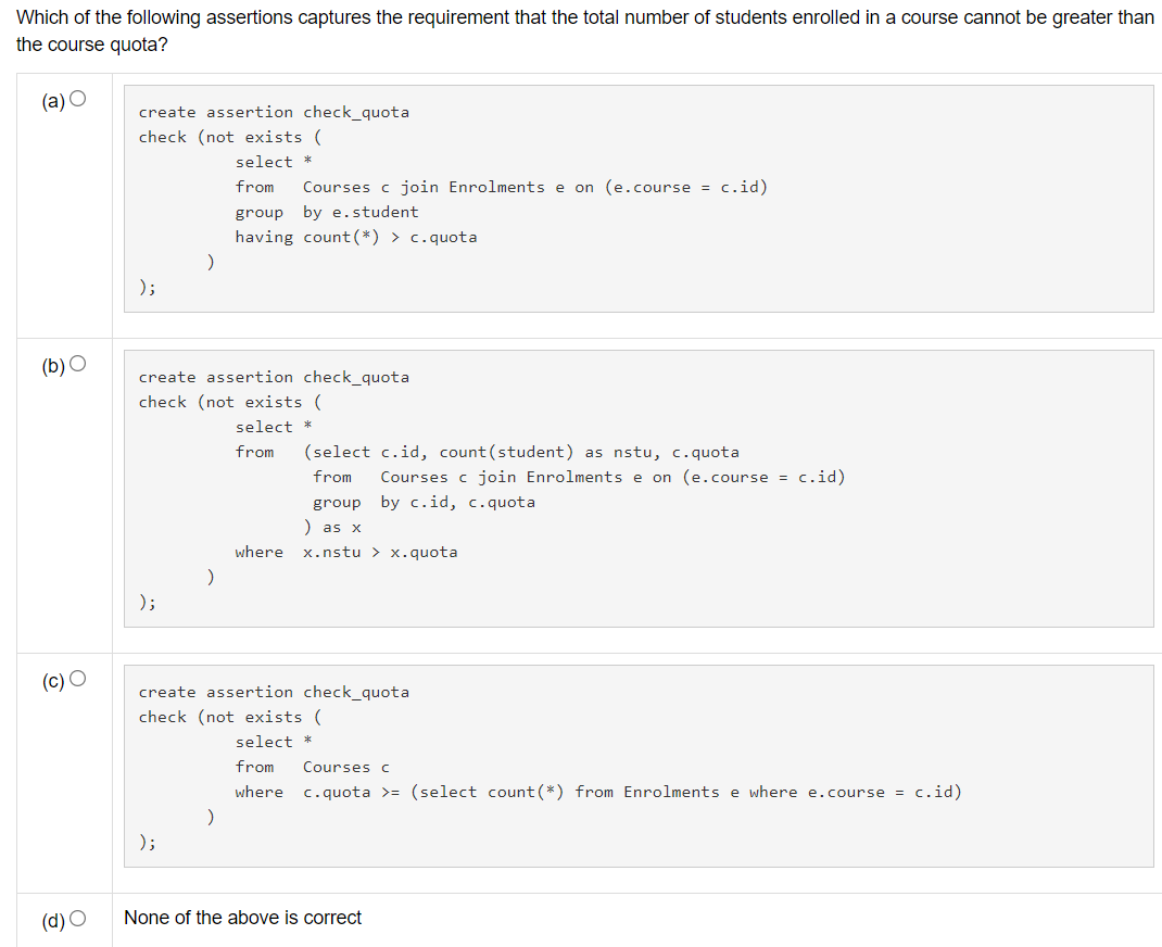 Which of the following assertions captures the requirement that the total number of students enrolled in a course cannot be greater than
the course quota?
(a) O
create assertion check_quota
check (not exists (
select *
from
Courses c join Enrolments e on (e.course = c.id)
group by e.student
having count(*) > c.quota
);
(b) O
create assertion check_quota
check (not exists (
select *
from
(select c.id, count(student) as nstu, c.quota
from
Courses c join Enrolments e on (e.course = c.id)
group by c.id, c.quot
) as x
where
x.nstu > x.quota
);
(c) O
create assertion check_quota
check (not exists (
select *
from
Courses c
where
c.quota >= (select count (*) from Enrolments e where e.course = c.id)
);
(d) O
None of the above is correct
