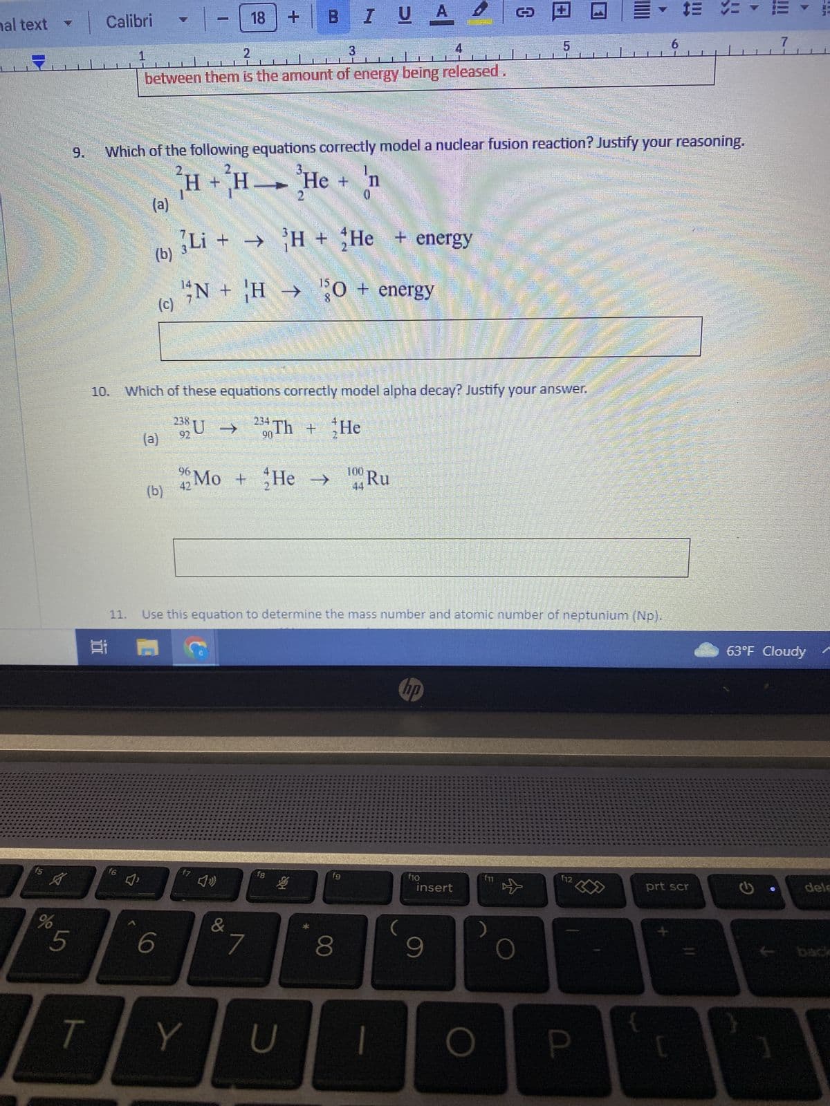 hal text
f5
12
A
%
3
Calibri
11.
1
f6
2
3
4
between them is the amount of energy being released.
(a)
J'
(b)
(c)
Which of the following equations correctly model a nuclear fusion reaction? Justify your reasoning.
1
(a)
H + H
6
18
f7
Li + → H + He + energy
10. Which of these equations correctly model alpha decay? Justify your answer.
238 U →
Y
4)
N + H → 0 + energy
&
B
234 Th
90
(b) 42 Mo + He →→ 100 Ru
2
*7
He
de +
2
f8
Use this equation to determine the mass number and atomic number of neptunium (Np).
2 M
B
I U A
UA
vo
U
+ He
n
0
fg
8
hp
f10
D
insert
9
10
COLLEC
O
5
f11
f12
P
Hild
{
6
$= =
prt scr
[
7
63°F Cloudy
G
dele
back