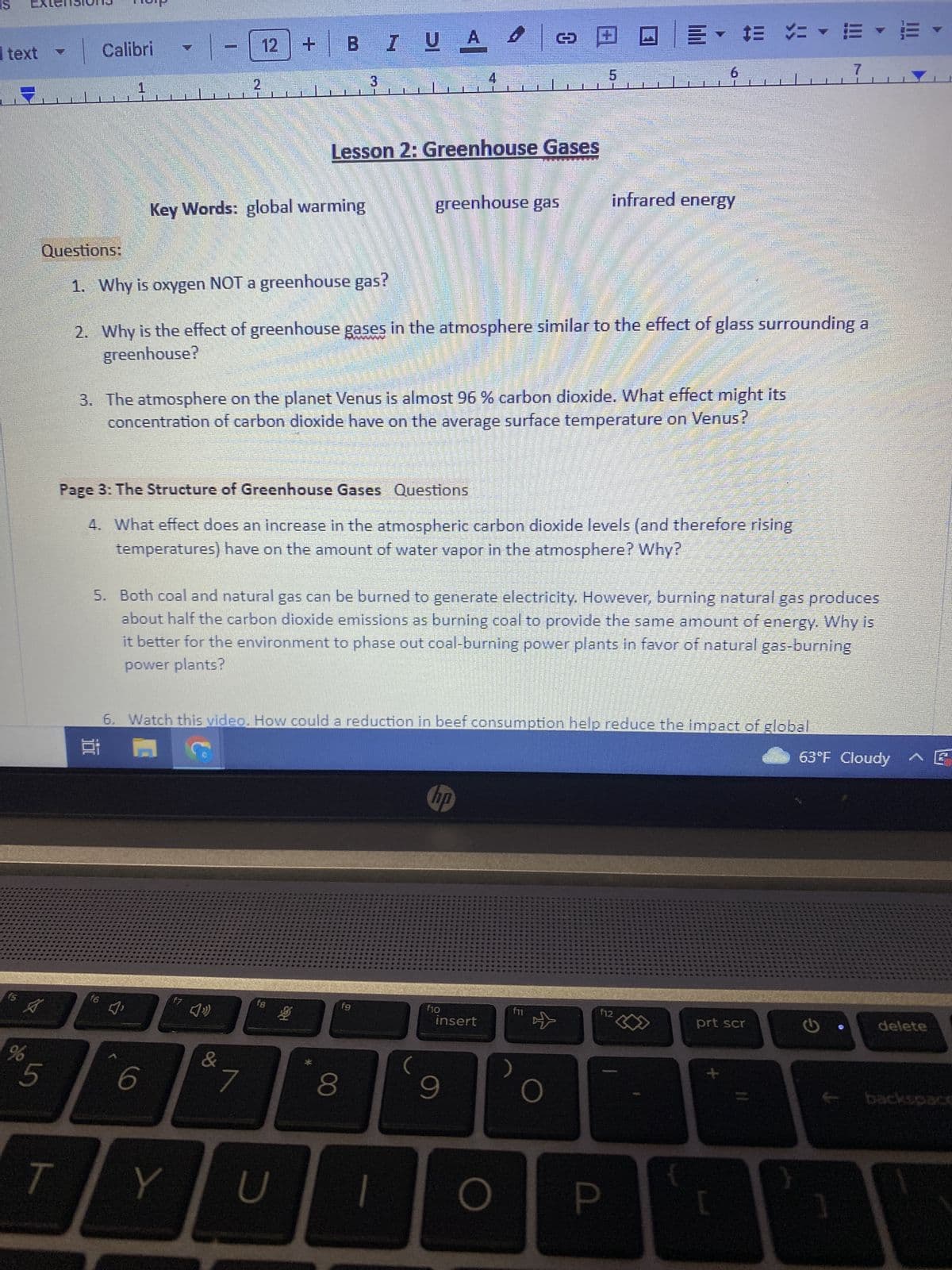 text
fs
%
Questions:
S
T
Calibri
1
f6
-
Key Words: global warming
1.
Why is oxygen NOT a greenhouse gas?
☐ 18
12
6
Y
G
+
&
BIUA
7
Lesson 2: Greenhouse Gases
SYMPIREH
2. Why is the effect of greenhouse gases in the atmosphere similar to the effect of glass surrounding
greenhouse?
3. The atmosphere on the planet Venus is almost 96 % carbon dioxide. What effect might its
concentration of carbon dioxide have on the average surface temperature on Venus?
fB
3
Page 3: The Structure of Greenhouse Gases Questions
4. What effect does an increase in the atmospheric carbon dioxide levels (and therefore rising
temperatures) have on the amount of water vapor in the atmosphere? Why?
U
漫
5. Both coal and natural gas can be burned to generate electricity. However, burning natural gas produces
about half the carbon dioxide emissions as burning coal to provide the same amount of energy. Why is
it better for the environment to phase out coal-burning power plants in favor of natural gas-burning
power plants?
6. Watch this video. How could a reduction in beef consumption help reduce the impact of global
greenhouse gas
fg
8
21
hp
f10
insert
9
O
▼ = = E
infrared energy
f11
O
Papeete
f12
P
6
{
PRESE
+
prt scr
L
7
}
63°F Cloudy E
G
delete
backspace