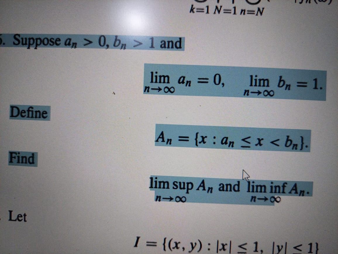 k=1 N=1 n=N
5. Suppose a, > 0, bn > 1 and
lim an = 0,
lim bn = 1.
n 00
%3D
n 00
Define
An = {x : an < x < bn}.
Find
lim sup An and lim inf An.
Let
I = {(x, y) : |x| < 1, |y| < 1}
