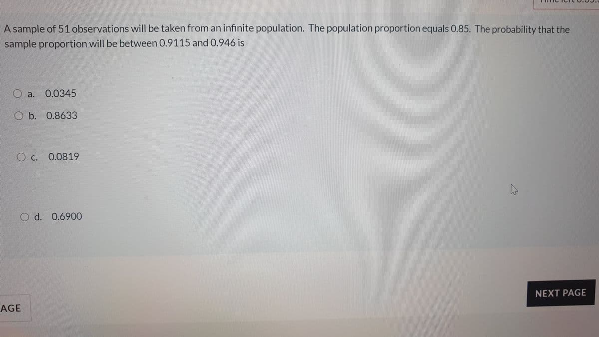 A sample of 51observations will be taken from an infinite population. The population proportion equals 0.85. The probability that the
sample proportion will be between 0.9115 and 0.946 is
a.
0.0345
O b. 0.8633
O c.
0.0819
d. 0.6900
NEXT PAGE
AGE
