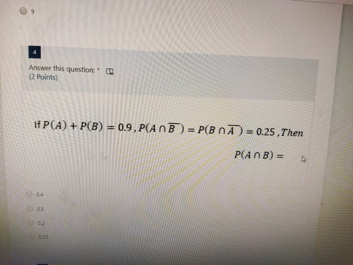 6.
Answer this question:
(2 Points)
If P(A) + P(B) = 0.9, P(A N B) = P(B nA) = 0.25 ,Then
%D
P(ANB) =
%3D
0.4
0.5
0.2
0.35
