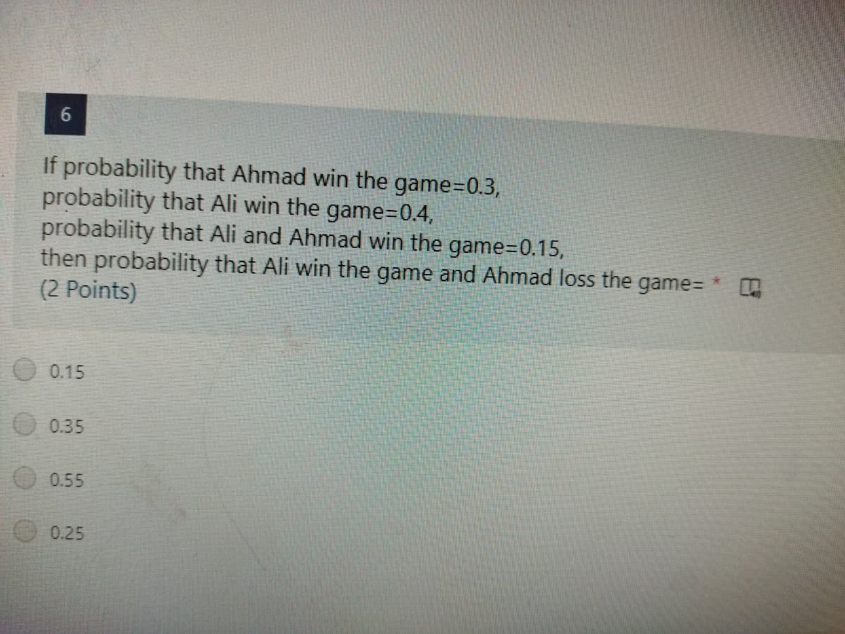 6
If probability that Ahmad win the game=0.3,
probability that Ali win the game=0.4,
probability that Ali and Ahmad win the game=0.15,
then probability that Ali win the game and Ahmad loss the game= *
(2 Points)
0.15
0.35
0.55
0.25
