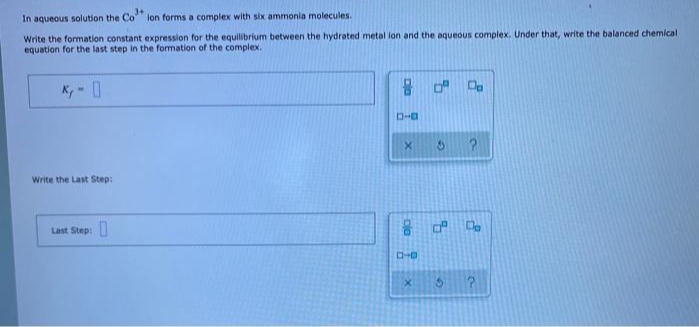In aqueous solution the Co
lon forms a complex with six ammonia molecules.
Write the formation constant expression for the equilibrium between the hydrated metal ion and the aqueous complex. Under that, write the balanced chemical
equation for the last step in the formation of the complex.
Write the Last Step:
Last Step:
C-0
