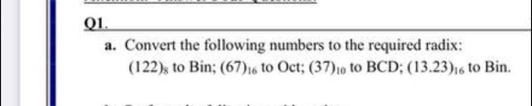 Q1.
a. Convert the following numbers to the required radix:
(122); to Bin; (67)16 to Oct; (37)10 to BCD; (13.23)16 to Bin.
