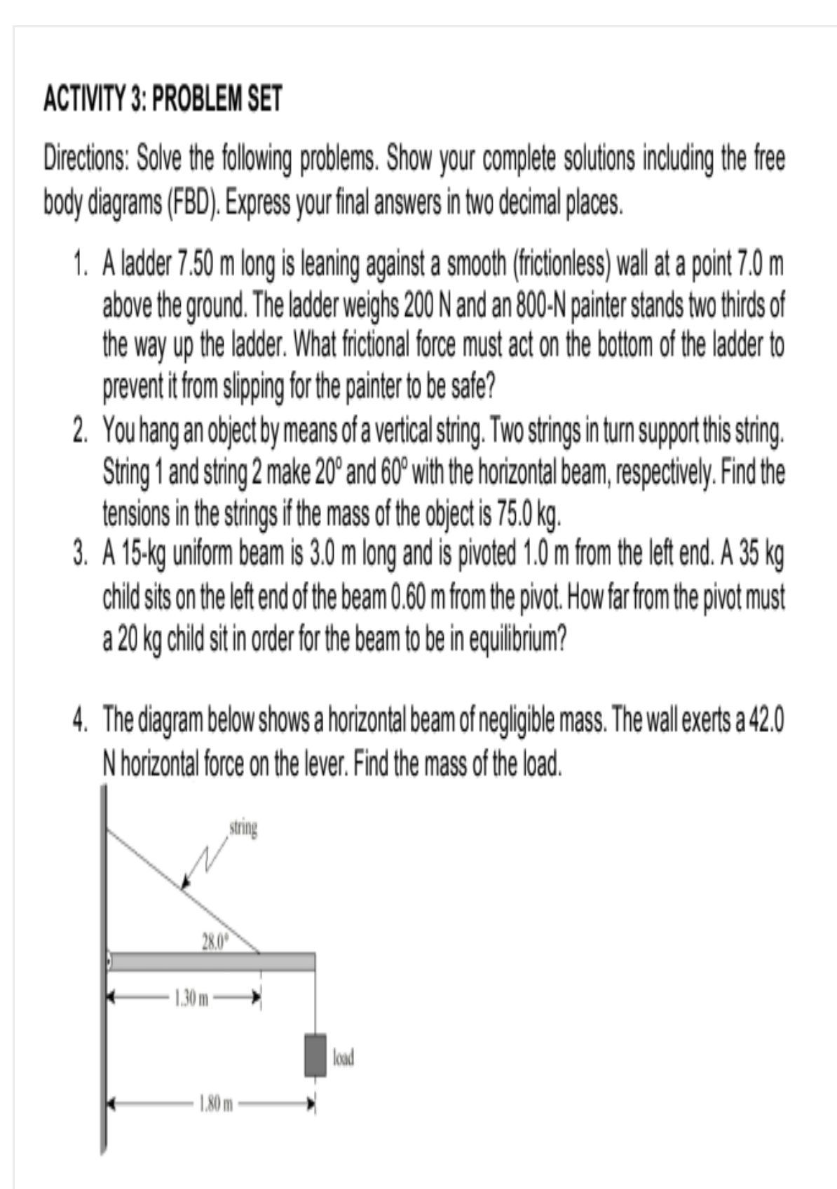 ACTIVITY 3: PROBLEM SET
Directions: Salve the following problems. Show your complete solutions including the free
body diagrams (FBD). Express your final answers in two decimal places.
1. A ladder 7.50 m long is leaning against a smooth (frcionless) wall at a point 7.0 m
above the ground. The ladder weighs 200 N and an 800-N painter stands two thirds of
the way up the ladder. What frictional force must act on the bottom of the ladder to
prevent it from slipping for the painter to be safe?
2. You hang an object by means of a vertical string. Two strings in turn support this string.
String 1 and string 2 make 20° and 60° with the horizontal beam, respectively. Find the
tensions in the strings if the mass of the object is 75.0 kg.
3. A 15-kg uniform beam is 3.0 m long and is pivoted 1.0 m from the left end. A 35 kg
child sits on the left end of the beam 0.60 m from the pivot. How far from the pivot must
a 20 kg child sit in order for the beam to be in equilibrium?
4. The diagram below shows a horizontal beam of negligible mass. The wall exerts a 42.0
N horizontal force on the lever. Find the mass of the load.
string
28.00
1.30 m
load
1,80 m
