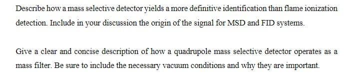 Describe how a mass selective detector yields a more definitive identification than flame ionization
detection. Include in your discussion the origin of the signal for MSD and FID systems.
Give a clear and concise description of how a quadrupole mass selective detector operates as a
mass filter. Be sure to include the necessary vacuum conditions and why they are important.
