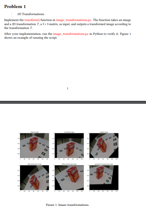 Problem 1
2D Transformations.
Implement the transform() function in image_transformations.py. The function takes an image
and a 2D transformation T, a 3 x 3 matrix, as input, and outputs a transformed image according to
the transformation T.
After your implementation, run the image_transformations.py in Python to verify it. Figure 1
shows an example of running the script.
1
wid
ORE
CHE
CHEEZ
Figure 1: Image transformations.
