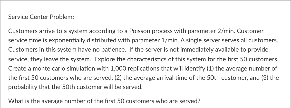 Service Center Problem:
Customers arrive to a system according to a Poisson process with parameter 2/min. Customer
service time is exponentially distributed with parameter 1/min. A single server serves all customers.
Customers in this system have no patience. If the server is not immediately available to provide
service, they leave the system. Explore the characteristics of this system for the first 50 customers.
Create a monte carlo simulation with 1,000 replications that will identify (1) the average number of
the first 50 customers who are served, (2) the average arrival time of the 50th customer, and (3) the
probability that the 50th customer will be served.
What is the average number of the first 50 customers who are served?
