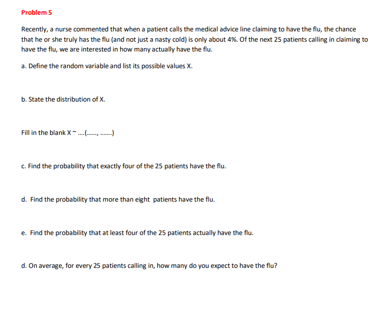 Problem 5
Recently, a nurse commented that when a patient calls the medical advice line claiming to have the flu, the chance
that he or she truly has the flu (and not just a nasty cold) is only about 4%. Of the next 25 patients calling in claiming to
have the flu, we are interested in how many actually have the flu.
a. Define the random variable and list its possible values X.
b. State the distribution of X.
Fill in the blank X ~ ....)
c. Find the probability that exactly four of the 25 patients have the flu.
d. Find the probability that more than eight patients have the flu.
e. Find the probability that at least four of the 25 patients actually have the flu.
d. On average, for every 25 patients calling in, how many do you expect to have the flu?
