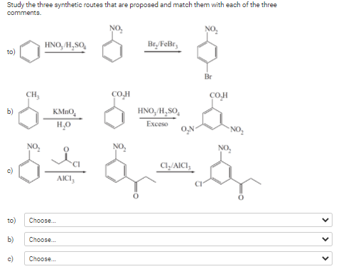 Study the three synthetic routes that are proposed and match them with each of the three
comments.
NO,
HNO, /H,SO,
Br/FeBr,
to)
Br
CH,
сом
CO.H
b)
KMN0,
HNO, H, SO,
H,0
Exceso
* NO,
NO,
NO,
CI
c)
Cl,/AICI,
AICI,
to)
Choose.
b)
Choose.
c)
Choose.
>
