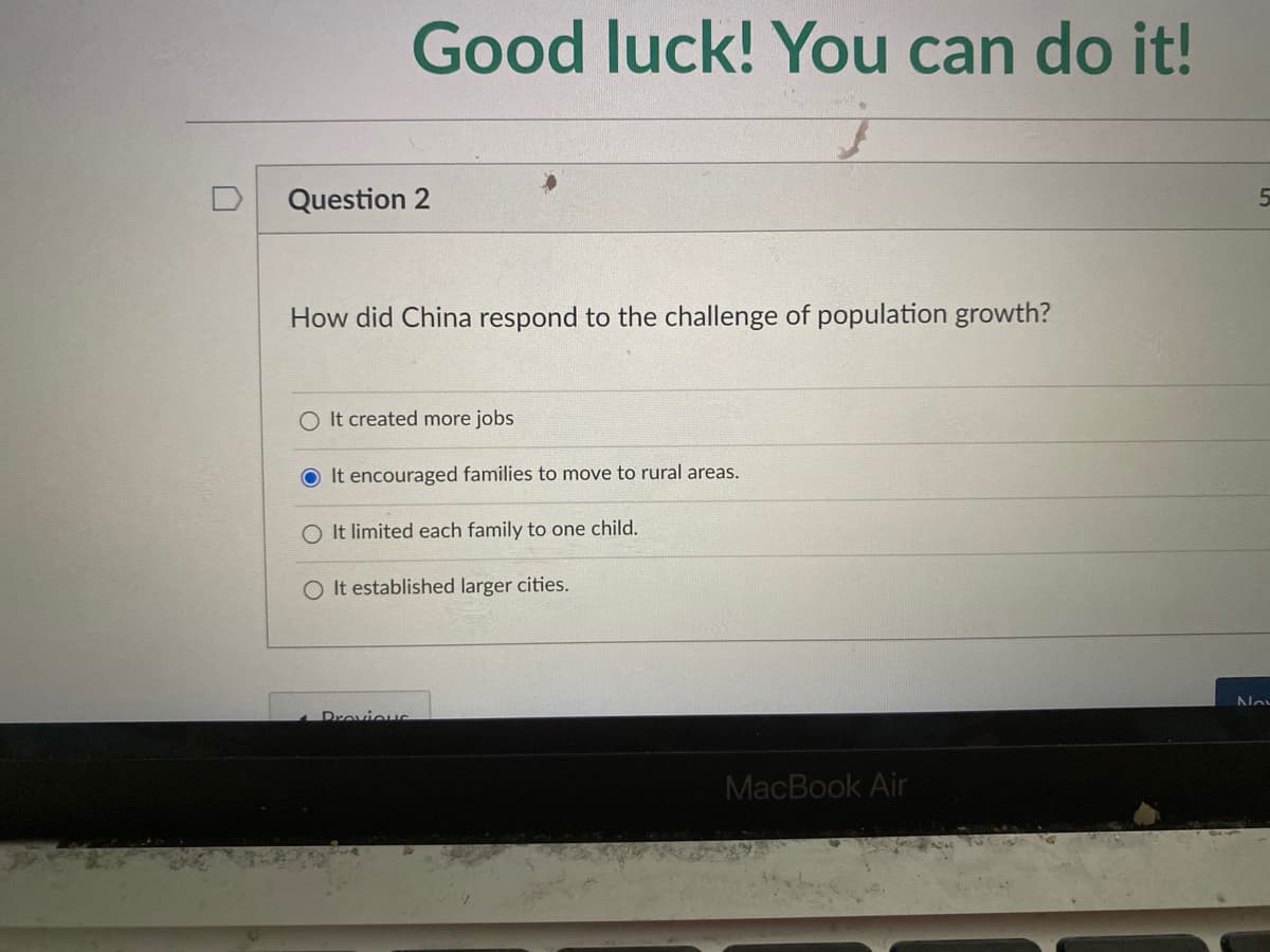 Good luck! You can do it!
Question 2
How did China respond to the challenge of population growth?
O It created more jobs
O It encouraged families to move to rural areas.
O It limited each family to one child.
O It established larger cities.
Drovieus
MacBook Air
