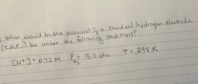 I what would be the potential of a standard hydrogen electrode
(S.H.E.) be under the following conditions?
[H+] = 0.72M
T= 298 K
P=
P₁ = 5.0 atm