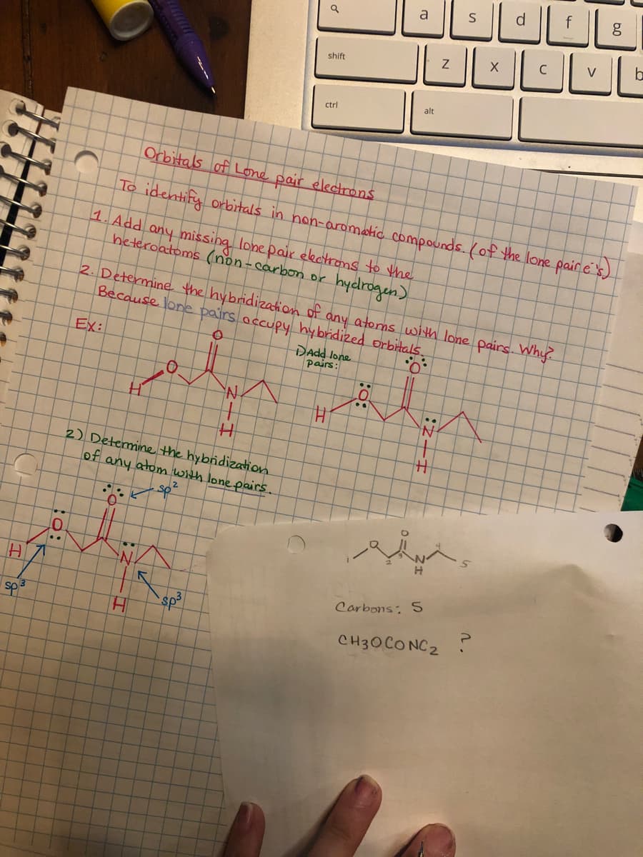 a
C
V
shift
alt
ctrl
Orbitals of Lone pair electrons
To identify orbirtals in non-aromatic compounds. (of the lone pair e's)
1. Add any missing lone pair ekctrons to the
heteroatoms (non-carbon or
hycdrogen).
2. Determine the hybridization of any atoms with lone pairs. Why
Because lone pairs accupy hy bridized orbitals.
Ex:
DAdd lone
pairs:
2) Detemine the hybridization
of any atom with lone pairs.
sp²
..
HI
Corbons: S
sp3
CH30CONC2 ?
