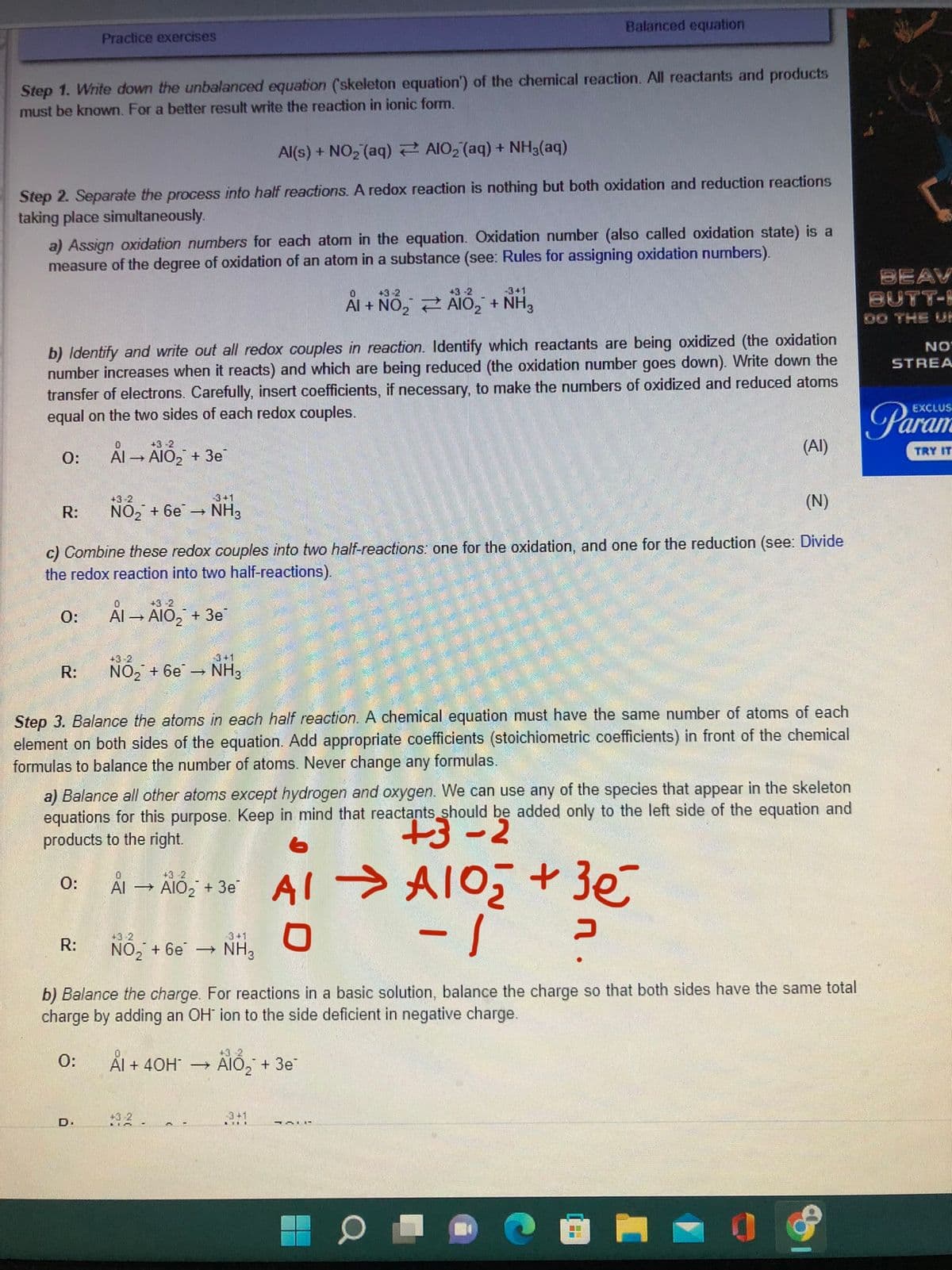 Step 1. Write down the unbalanced equation (skeleton equation') of the chemical reaction. All reactants and products
must be known. For a better result write the reaction in ionic form.
Al(s) + NO₂ (aq)
AlO₂ (aq) + NH3(aq)
Step 2. Separate the process into half reactions. A redox reaction is nothing but both oxidation and reduction reactions
taking place simultaneously.
a) Assign oxidation numbers for each atom in the equation. Oxidation number (also called oxidation state) is a
measure of the degree of oxidation of an atom in a substance (see: Rules for assigning oxidation numbers).
O:
b) Identify and write out all redox couples in reaction. Identify which reactants are being oxidized (the oxidation
number increases when it reacts) and which are being reduced (the oxidation number goes down). Write down the
transfer of electrons. Carefully, insert coefficients, if necessary, to make the numbers of oxidized and reduced atoms
equal on the two sides of each redox couples.
R:
Practice exercises
0:
R:
0
+3-2
Al → AIO₂ + 3e
(N)
c) Combine these redox couples into two half-reactions: one for the oxidation, and one for the reduction (see: Divide
the redox reaction into two half-reactions).
R:
+3-2
NO₂ + 6e
O:
-3+1
NH3
D.
0
+3-2
Al →AIO₂ + 3e
+3-2
3+1
NO₂ + 6e NH3
Step 3. Balance the atoms in each half reaction. A chemical equation must have the same number of atoms of each
element on both sides of the equation. Add appropriate coefficients (stoichiometric coefficients) in front of the chemical
formulas to balance the number of atoms. Never change any formulas.
a) Balance all other atoms except hydrogen and oxygen. We can use any of the species that appear in the skeleton
equations for this purpose. Keep in mind that reactants should be added only to the left side of the equation and
products to the right.
+3-2
0
+3-2
O:
Ål → AlO₂ + 36° Al → A1O₂ + 3€
Al
3e
-1
+3-2
NO₂ + 6e
Balanced equation
0
+3-2
+3-2
Al + NO₂ AIO₂ + NH3
= +NH,
-
-3+1
NH3
+3-2
Ål + 40H* → ÄIÓ₂ + 3e
b) Balance the charge. For reactions in a basic solution, balance the charge so that both sides have the same total
charge by adding an OH ion to the side deficient in negative charge.
3+1
(AI)
JALL
כ
BEAV
BUTT-H
DO THE UP
NO
STREA
EXCLUS
TRY IT