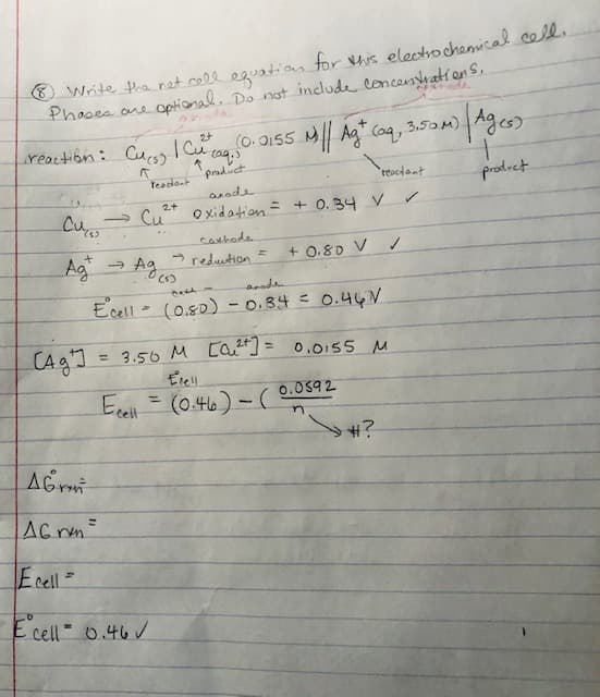 Phases
Write the net cell equation for this electrochemical cell.
ore optional. Do not include concentrations,
2+
reaction: Cucs) | Cu² (09, (0.0155 M/| Agt (aq, 3.50m) | Ag(s)
↑
A
Teadant
product
anode
product
2+
→ Cu²+ oxidation = + 0.34 V
(5)
cathode
-reduction =
Ag
→ Ag,
(5)
+ 0.80 V
14641
anode
Ecell (0.80) - 0.34 = 0.467
AG
AG rvm=
Ecell =
E cell 0.46
Сад'] = 3.50 м сQu2+] = 0.0155 м
M
M
Erell
Ecell = (0.46)-(0.0592
n
reactant
#?
✓