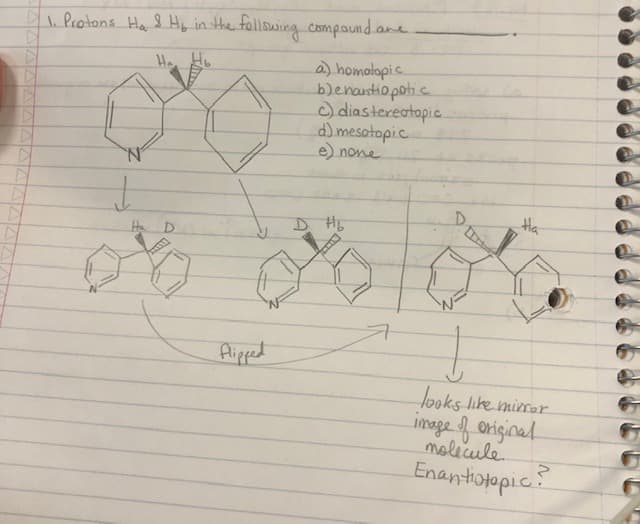 D
1. Protons Ha & Hy in the following compound are.
Ho, Hb
↓
Ha D
00
Flipped
a) homatopic
benantiopotic
c) diastereotopic
d) mesotopic
e) none
D H₂
DE
Ha
↓
looks like mirror
image of original
molecule.
Enantiotopic?