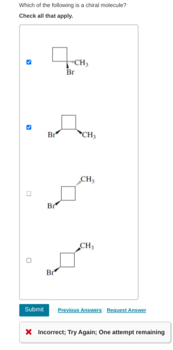 Which of the following is a chiral molecule?
Check all that apply.
"CH3
Br
Br
*CH3
CH3
Br
CH3
Br
Submit
Previous Answers Request Answer
X Incorrect; Try Again; One attempt remaining
