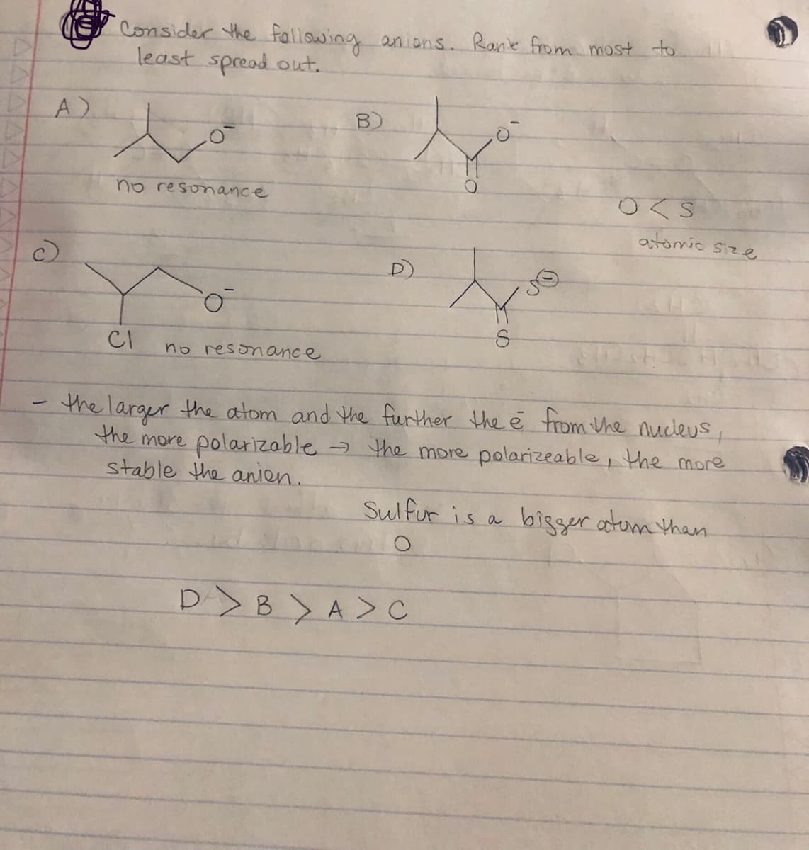 A)
Consider the following anions. Rank from most to
least spread out.
B)
c)
مار
no resonance
O<S
atomic size
o
S
CI
no resonance
-
the larger the atom and the further the è from the nucleus,
the more polarizable → the more polarizeable, the more
stable the anion.
Sulfur is a bigger atom than.
O
DBA > C